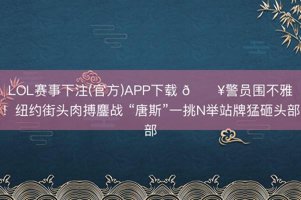 LOL赛事下注(官方)APP下载 🔥警员围不雅！纽约街头肉搏鏖战 “唐斯”一挑N举站牌猛砸头部