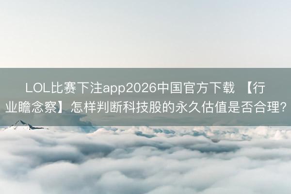 LOL比赛下注app2026中国官方下载 【行业瞻念察】怎样判断科技股的永久估值是否合理?