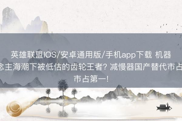 英雄联盟IOS/安卓通用版/手机app下载 机器东说念主海潮下被低估的齿轮王者? 减慢器国产替代市占第一!