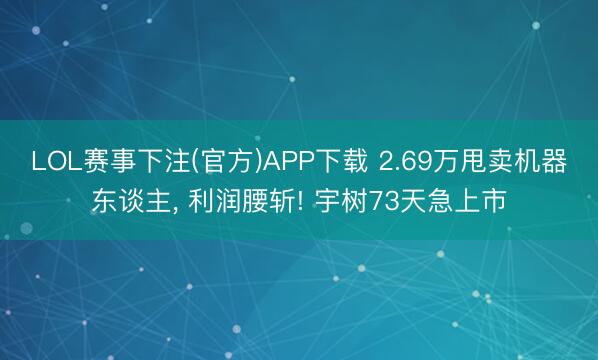LOL赛事下注(官方)APP下载 2.69万甩卖机器东谈主, 利润腰斩! 宇树73天急上市