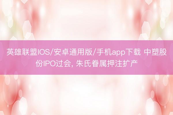 英雄联盟IOS/安卓通用版/手机app下载 中塑股份IPO过会, 朱氏眷属押注扩产