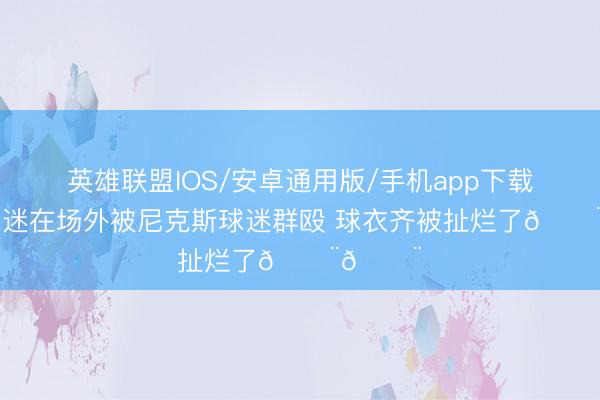 英雄联盟IOS/安卓通用版/手机app下载 马刺球迷在场外被尼克斯球迷群殴 球衣齐被扯烂了😨😨