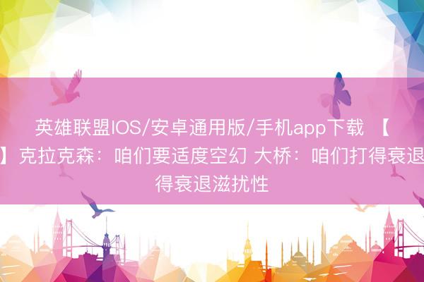 英雄联盟IOS/安卓通用版/手机app下载 【圆善版】克拉克森：咱们要适度空幻 大桥：咱们打得衰退滋扰性