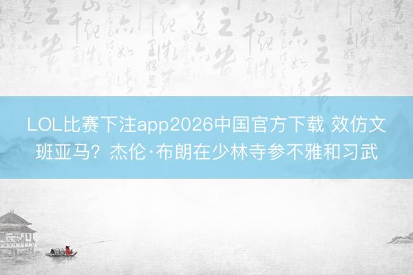 LOL比赛下注app2026中国官方下载 效仿文班亚马？杰伦·布朗在少林寺参不雅和习武