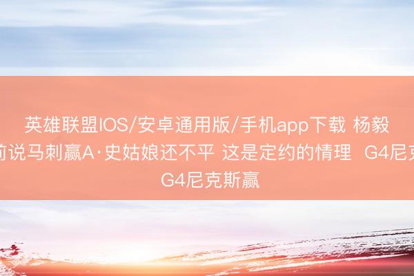 英雄联盟IOS/安卓通用版/手机app下载 杨毅：赛前说马刺赢A·史姑娘还不平 这是定约的情理  G4尼克斯赢