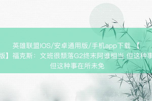 英雄联盟IOS/安卓通用版/手机app下载 【好意思满版】福克斯：文班很颓落G2终末阿谁相当 但这种事在所未免
