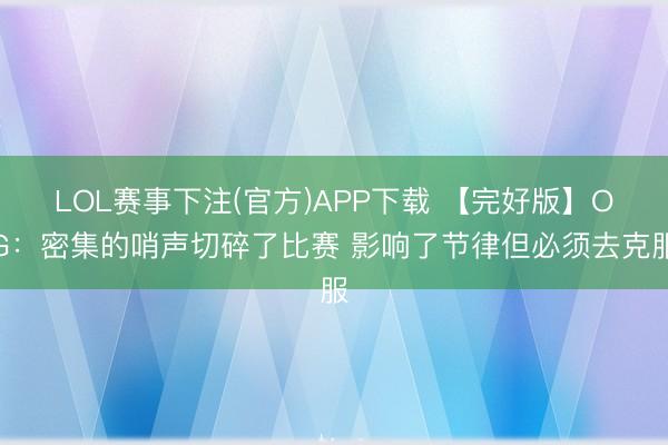 LOL赛事下注(官方)APP下载 【完好版】OG：密集的哨声切碎了比赛 影响了节律但必须去克服