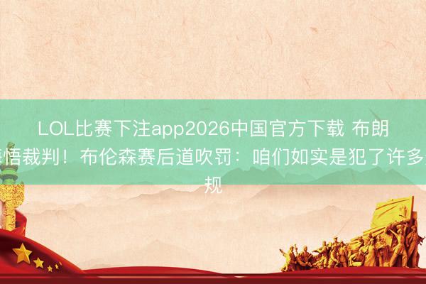 LOL比赛下注app2026中国官方下载 布朗悔悟裁判！布伦森赛后道吹罚：咱们如实是犯了许多规