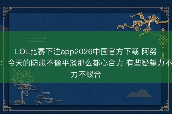 LOL比赛下注app2026中国官方下载 阿努诺比：今天的防患不像平淡那么都心合力 有些疑望力不蚁合