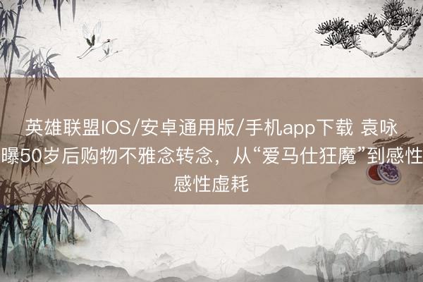 英雄联盟IOS/安卓通用版/手机app下载 袁咏仪自曝50岁后购物不雅念转念，从“爱马仕狂魔”到感性虚耗