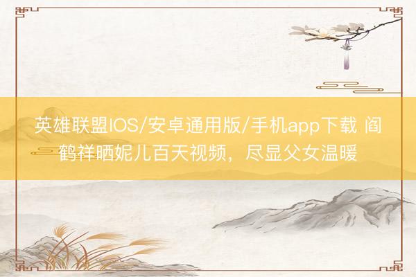 英雄联盟IOS/安卓通用版/手机app下载 阎鹤祥晒妮儿百天视频，尽显父女温暖