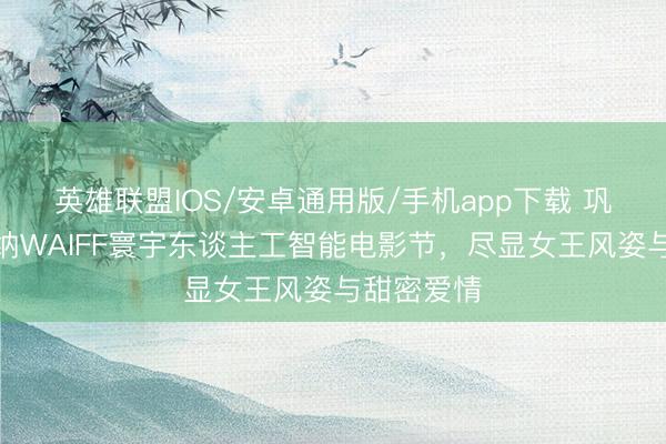 英雄联盟IOS/安卓通用版/手机app下载 巩俐亮相戛纳WAIFF寰宇东谈主工智能电影节，尽显女王风姿与甜密爱情