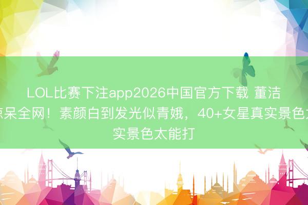 LOL比赛下注app2026中国官方下载 董洁近照惊呆全网！素颜白到发光似青娥，40+女星真实景色太能打