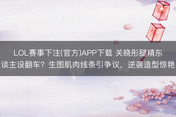 LOL赛事下注(官方)APP下载 关晓彤腿精东谈主设翻车？生图肌肉线条引争议，逆袭造型惊艳