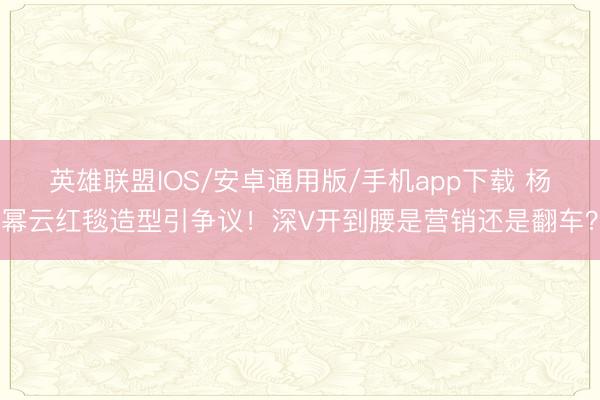 英雄联盟IOS/安卓通用版/手机app下载 杨幂云红毯造型引争议！深V开到腰是营销还是翻车？