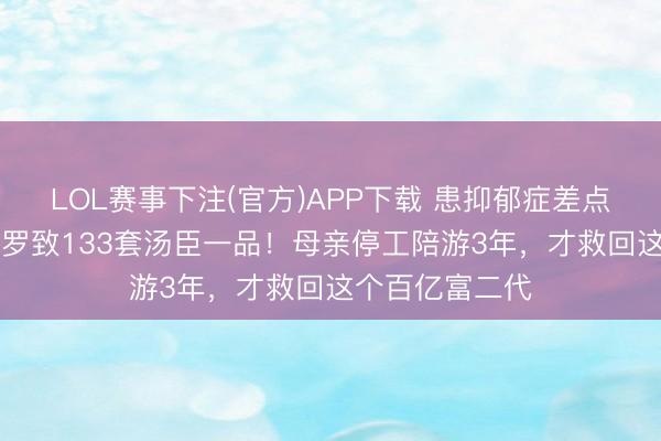 LOL赛事下注(官方)APP下载 患抑郁症差点退学，21岁却罗致133套汤臣一品！母亲停工陪游3年，才救回这个百亿富二代
