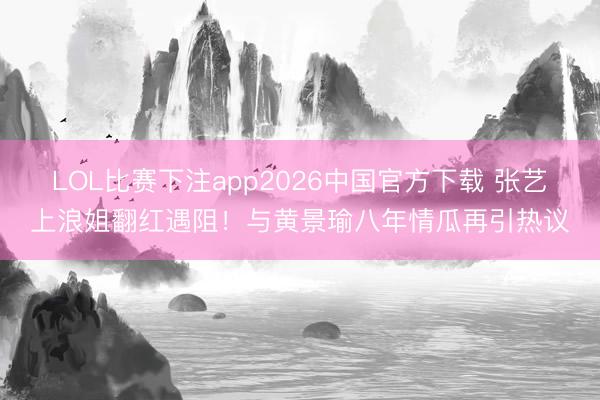 LOL比赛下注app2026中国官方下载 张艺上浪姐翻红遇阻！与黄景瑜八年情瓜再引热议
