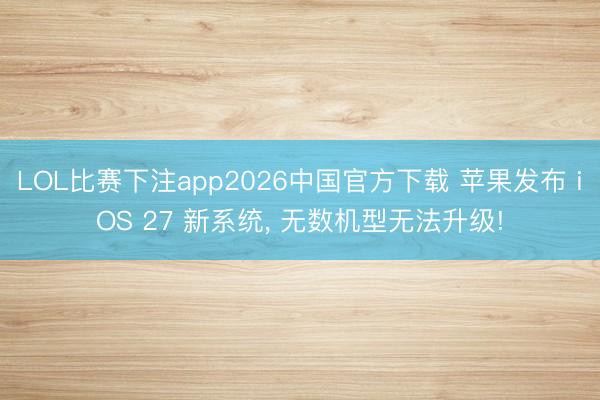 LOL比赛下注app2026中国官方下载 苹果发布 iOS 27 新系统, 无数机型无法升级!