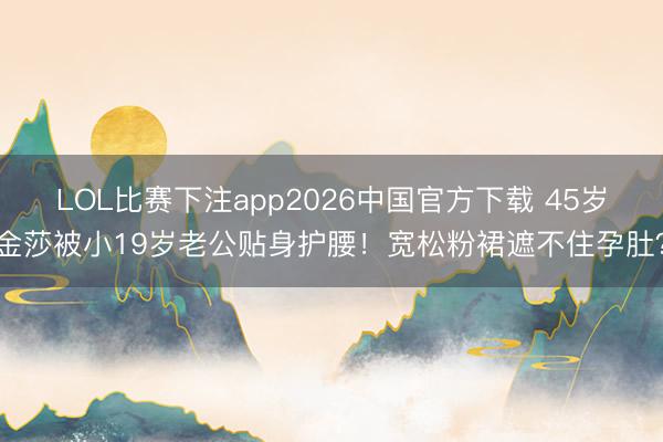 LOL比赛下注app2026中国官方下载 45岁金莎被小19岁老公贴身护腰！宽松粉裙遮不住孕肚？