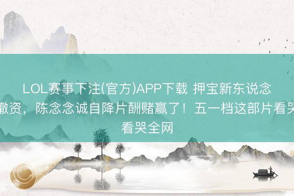 LOL赛事下注(官方)APP下载 押宝新东说念主被撤资，陈念念诚自降片酬赌赢了！五一档这部片看哭全网