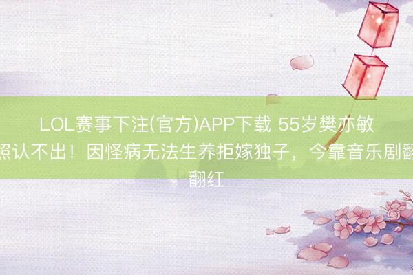 LOL赛事下注(官方)APP下载 55岁樊亦敏近照认不出！因怪病无法生养拒嫁独子，今靠音乐剧翻红