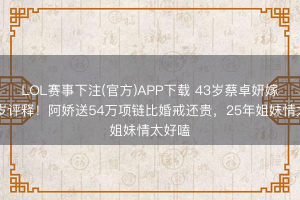 LOL赛事下注(官方)APP下载 43岁蔡卓妍嫁小10岁评释！阿娇送54万项链比婚戒还贵，25年姐妹情太好嗑