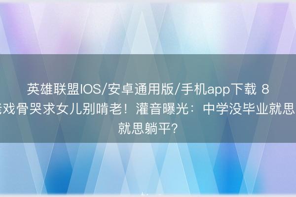 英雄联盟IOS/安卓通用版/手机app下载 81岁老戏骨哭求女儿别啃老！灌音曝光：中学没毕业就思躺平？