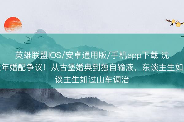 英雄联盟IOS/安卓通用版/手机app下载 沈肯尼深陷六年婚配争议！从古堡婚典到独自输液，东谈主生如过山车调治