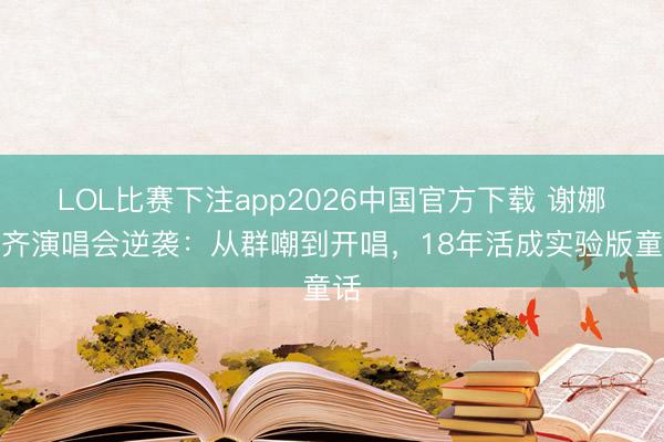 LOL比赛下注app2026中国官方下载 谢娜成齐演唱会逆袭：从群嘲到开唱，18年活成实验版童话