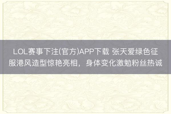 LOL赛事下注(官方)APP下载 张天爱绿色征服港风造型惊艳亮相，身体变化激勉粉丝热诚