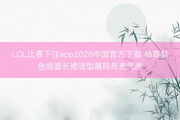 LOL比赛下注app2026中国官方下载 杨幂紫色缎面长裙造型展现昂贵气质