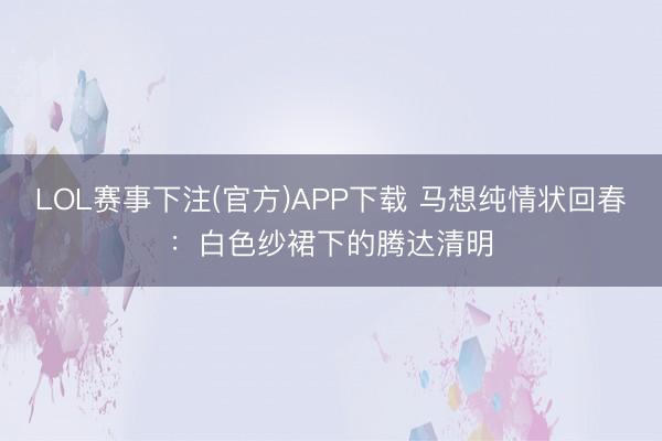LOL赛事下注(官方)APP下载 马想纯情状回春：白色纱裙下的腾达清明