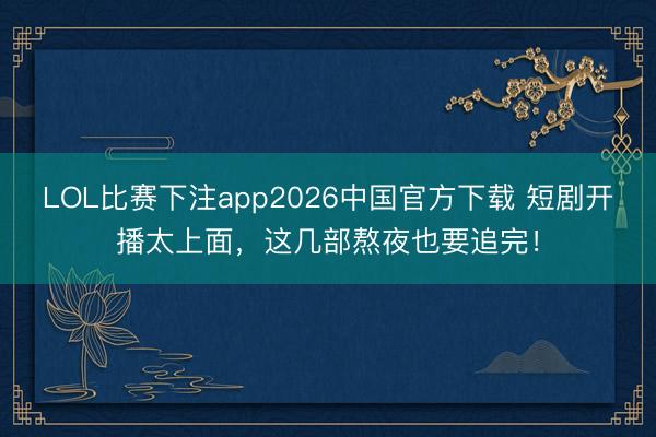 LOL比赛下注app2026中国官方下载 短剧开播太上面，这几部熬夜也要追完！