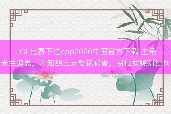 LOL比赛下注app2026中国官方下载 主角米兰追思，才知胡三元娶花彩香，易仙女嫁刘红兵