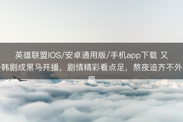 英雄联盟IOS/安卓通用版/手机app下载 又一韩剧成黑马开播，剧情精彩看点足，熬夜追齐不外瘾