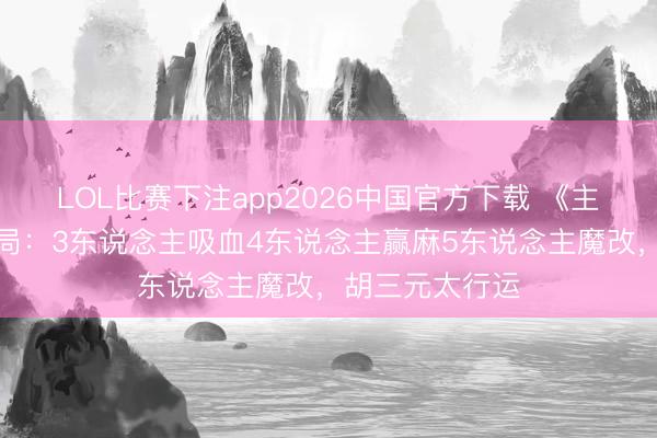 LOL比赛下注app2026中国官方下载 《主角》今晚大结局：3东说念主吸血4东说念主赢麻5东说念主魔改，胡三元太行运