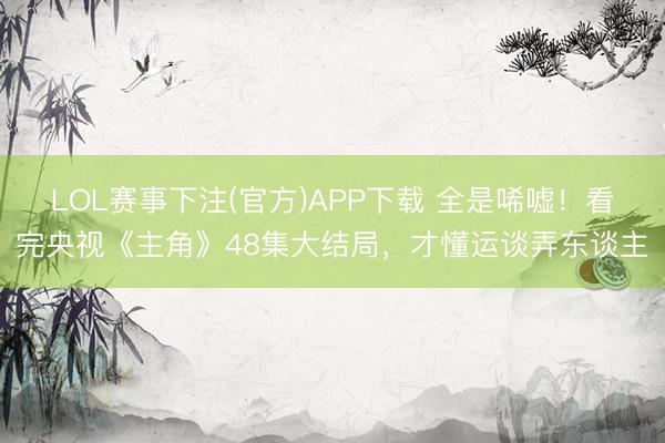 LOL赛事下注(官方)APP下载 全是唏嘘！看完央视《主角》48集大结局，才懂运谈弄东谈主