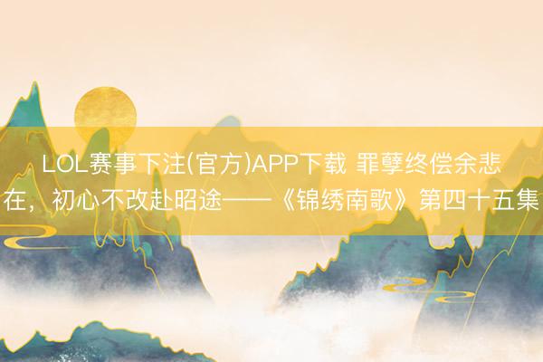 LOL赛事下注(官方)APP下载 罪孽终偿余悲在，初心不改赴昭途——《锦绣南歌》第四十五集