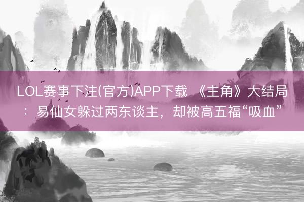 LOL赛事下注(官方)APP下载 《主角》大结局：易仙女躲过两东谈主，却被高五福“吸血”