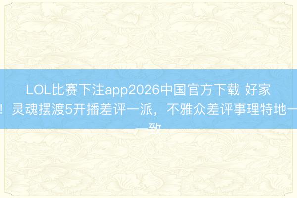 LOL比赛下注app2026中国官方下载 好家伙！灵魂摆渡5开播差评一派，不雅众差评事理特地一致