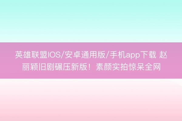 英雄联盟IOS/安卓通用版/手机app下载 赵丽颖旧剧碾压新版！素颜实拍惊呆全网