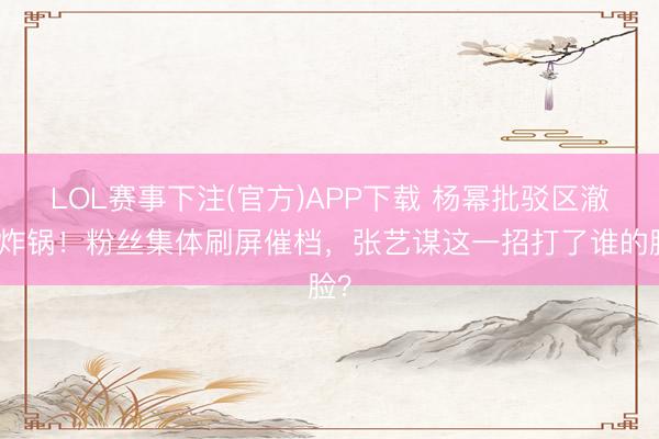 LOL赛事下注(官方)APP下载 杨幂批驳区澈底炸锅！粉丝集体刷屏催档，张艺谋这一招打了谁的脸？