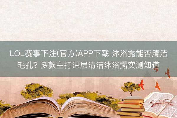 LOL赛事下注(官方)APP下载 沐浴露能否清洁毛孔? 多款主打深层清洁沐浴露实测知道