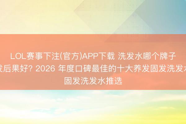 LOL赛事下注(官方)APP下载 洗发水哪个牌子防脱发后果好? 2026 年度口碑最佳的十大养发固发洗发水推选