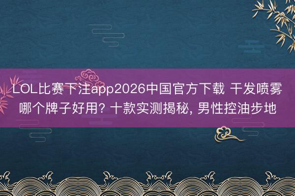 LOL比赛下注app2026中国官方下载 干发喷雾哪个牌子好用? 十款实测揭秘， 男性控油步地