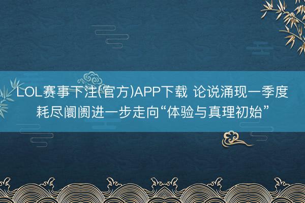LOL赛事下注(官方)APP下载 论说涌现一季度耗尽阛阓进一步走向“体验与真理初始”