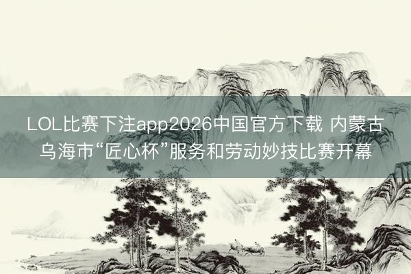 LOL比赛下注app2026中国官方下载 内蒙古乌海市“匠心杯”服务和劳动妙技比赛开幕