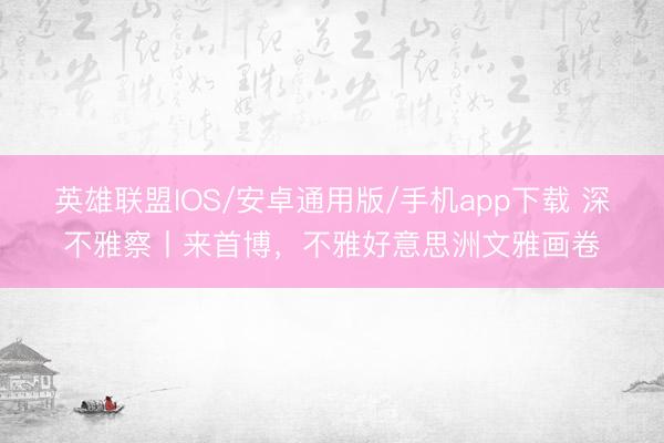 英雄联盟IOS/安卓通用版/手机app下载 深不雅察丨来首博，不雅好意思洲文雅画卷