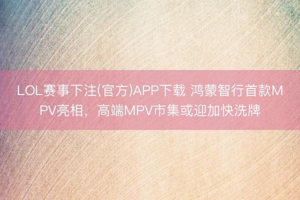 LOL赛事下注(官方)APP下载 鸿蒙智行首款MPV亮相，高端MPV市集或迎加快洗牌