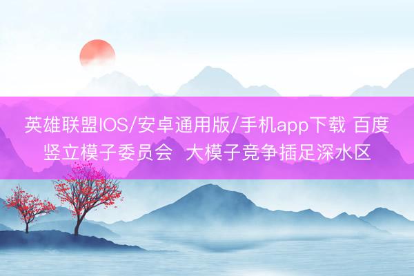 英雄联盟IOS/安卓通用版/手机app下载 百度竖立模子委员会  大模子竞争插足深水区